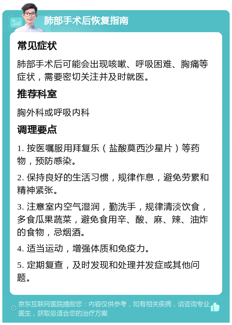 肺部手术后恢复指南 常见症状 肺部手术后可能会出现咳嗽、呼吸困难、胸痛等症状，需要密切关注并及时就医。 推荐科室 胸外科或呼吸内科 调理要点 1. 按医嘱服用拜复乐（盐酸莫西沙星片）等药物，预防感染。 2. 保持良好的生活习惯，规律作息，避免劳累和精神紧张。 3. 注意室内空气湿润，勤洗手，规律清淡饮食，多食瓜果蔬菜，避免食用辛、酸、麻、辣、油炸的食物，忌烟酒。 4. 适当运动，增强体质和免疫力。 5. 定期复查，及时发现和处理并发症或其他问题。