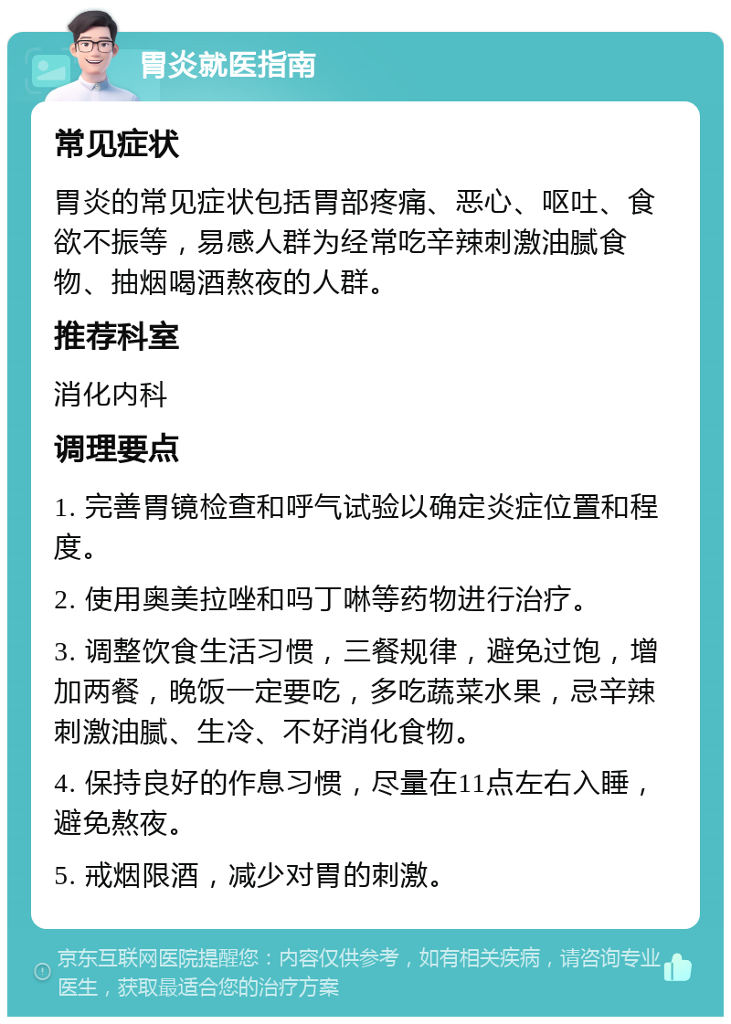 胃炎就医指南 常见症状 胃炎的常见症状包括胃部疼痛、恶心、呕吐、食欲不振等，易感人群为经常吃辛辣刺激油腻食物、抽烟喝酒熬夜的人群。 推荐科室 消化内科 调理要点 1. 完善胃镜检查和呼气试验以确定炎症位置和程度。 2. 使用奥美拉唑和吗丁啉等药物进行治疗。 3. 调整饮食生活习惯，三餐规律，避免过饱，增加两餐，晚饭一定要吃，多吃蔬菜水果，忌辛辣刺激油腻、生冷、不好消化食物。 4. 保持良好的作息习惯，尽量在11点左右入睡，避免熬夜。 5. 戒烟限酒，减少对胃的刺激。