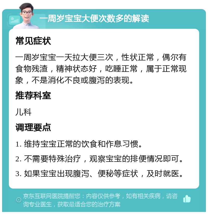 一周岁宝宝大便次数多的解读 常见症状 一周岁宝宝一天拉大便三次，性状正常，偶尔有食物残渣，精神状态好，吃睡正常，属于正常现象，不是消化不良或腹泻的表现。 推荐科室 儿科 调理要点 1. 维持宝宝正常的饮食和作息习惯。 2. 不需要特殊治疗，观察宝宝的排便情况即可。 3. 如果宝宝出现腹泻、便秘等症状，及时就医。