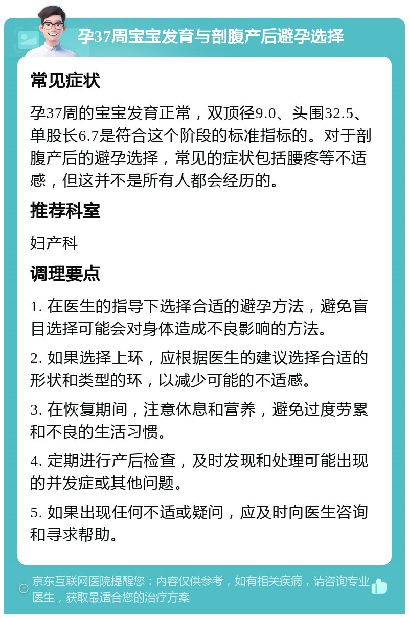 孕37周宝宝发育与剖腹产后避孕选择 常见症状 孕37周的宝宝发育正常，双顶径9.0、头围32.5、单股长6.7是符合这个阶段的标准指标的。对于剖腹产后的避孕选择，常见的症状包括腰疼等不适感，但这并不是所有人都会经历的。 推荐科室 妇产科 调理要点 1. 在医生的指导下选择合适的避孕方法，避免盲目选择可能会对身体造成不良影响的方法。 2. 如果选择上环，应根据医生的建议选择合适的形状和类型的环，以减少可能的不适感。 3. 在恢复期间，注意休息和营养，避免过度劳累和不良的生活习惯。 4. 定期进行产后检查，及时发现和处理可能出现的并发症或其他问题。 5. 如果出现任何不适或疑问，应及时向医生咨询和寻求帮助。