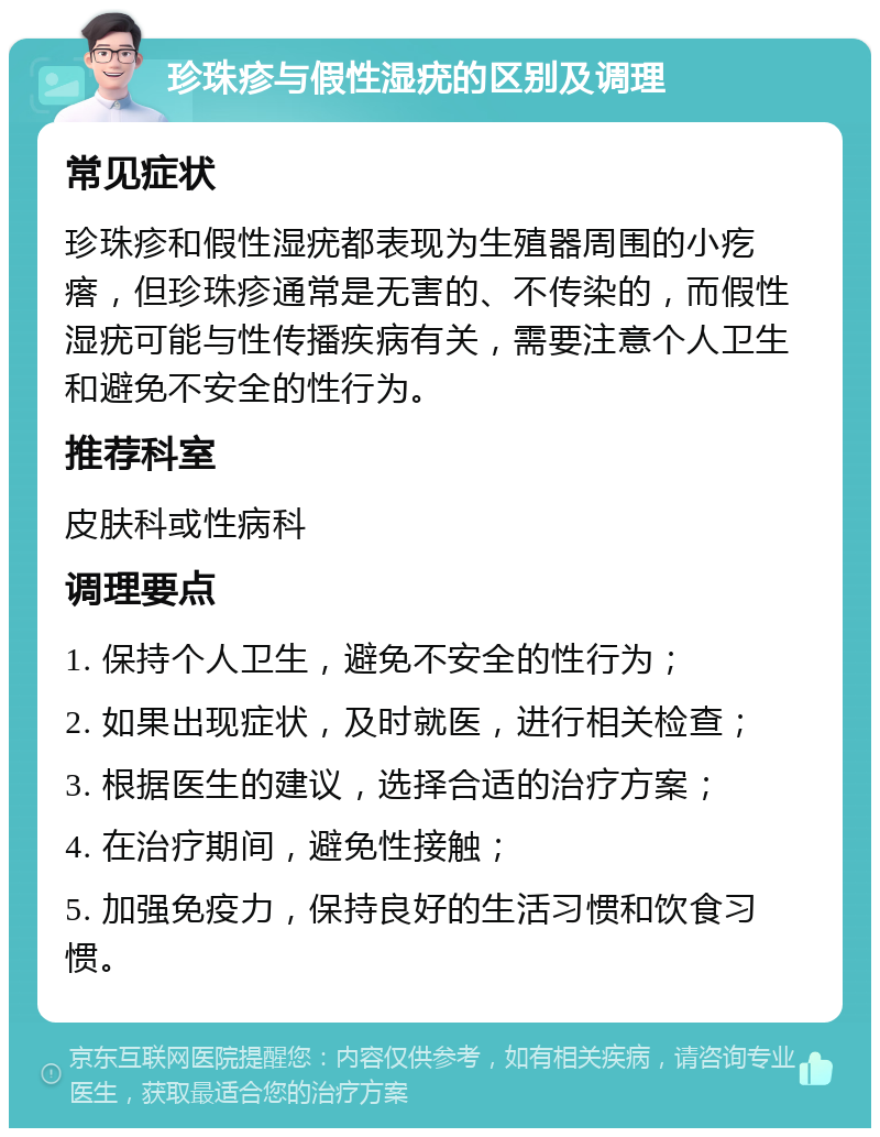 珍珠疹与假性湿疣的区别及调理 常见症状 珍珠疹和假性湿疣都表现为生殖器周围的小疙瘩，但珍珠疹通常是无害的、不传染的，而假性湿疣可能与性传播疾病有关，需要注意个人卫生和避免不安全的性行为。 推荐科室 皮肤科或性病科 调理要点 1. 保持个人卫生，避免不安全的性行为； 2. 如果出现症状，及时就医，进行相关检查； 3. 根据医生的建议，选择合适的治疗方案； 4. 在治疗期间，避免性接触； 5. 加强免疫力，保持良好的生活习惯和饮食习惯。