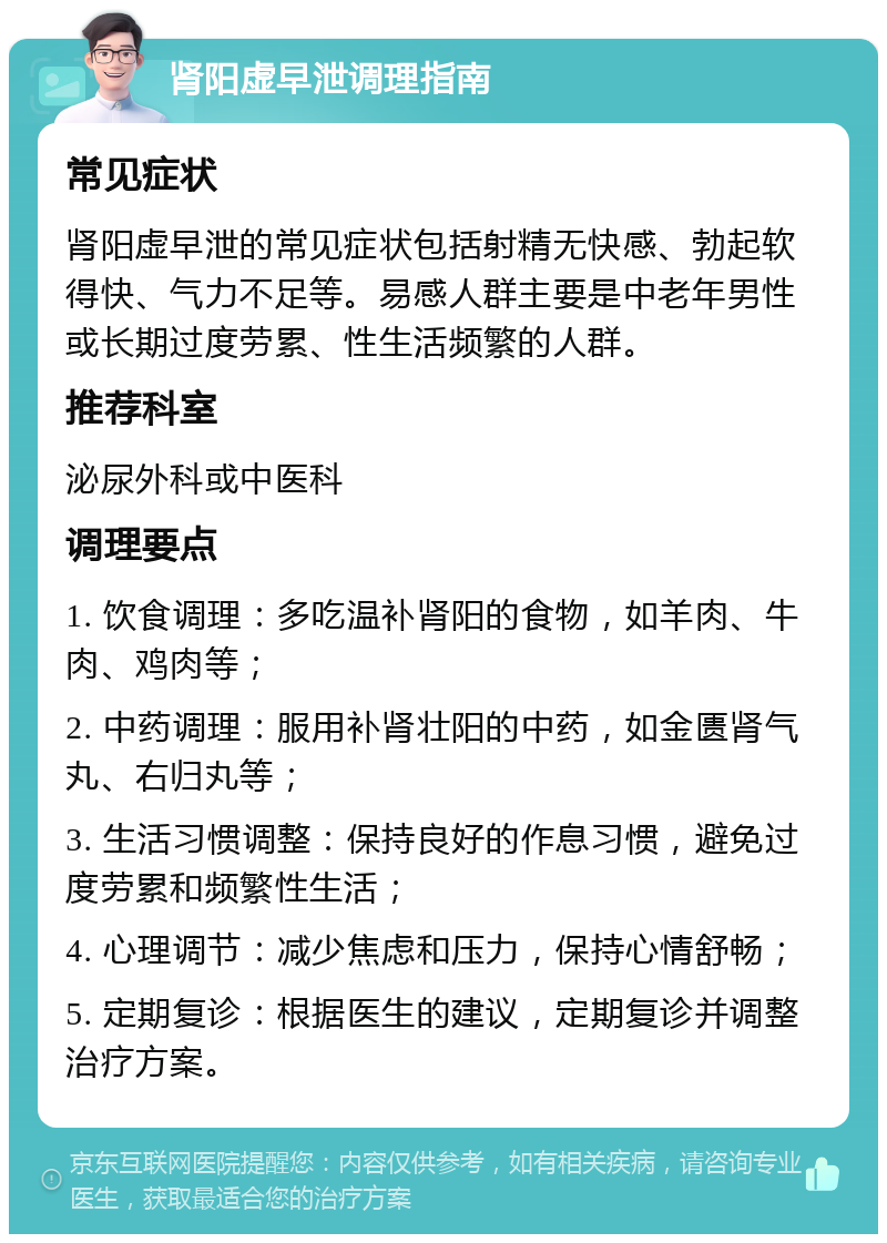 肾阳虚早泄调理指南 常见症状 肾阳虚早泄的常见症状包括射精无快感、勃起软得快、气力不足等。易感人群主要是中老年男性或长期过度劳累、性生活频繁的人群。 推荐科室 泌尿外科或中医科 调理要点 1. 饮食调理：多吃温补肾阳的食物，如羊肉、牛肉、鸡肉等； 2. 中药调理：服用补肾壮阳的中药，如金匮肾气丸、右归丸等； 3. 生活习惯调整：保持良好的作息习惯，避免过度劳累和频繁性生活； 4. 心理调节：减少焦虑和压力，保持心情舒畅； 5. 定期复诊：根据医生的建议，定期复诊并调整治疗方案。