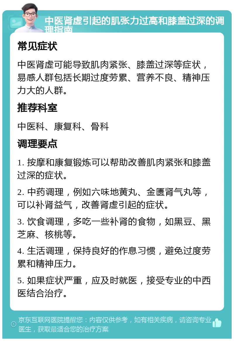 中医肾虚引起的肌张力过高和膝盖过深的调理指南 常见症状 中医肾虚可能导致肌肉紧张、膝盖过深等症状，易感人群包括长期过度劳累、营养不良、精神压力大的人群。 推荐科室 中医科、康复科、骨科 调理要点 1. 按摩和康复锻炼可以帮助改善肌肉紧张和膝盖过深的症状。 2. 中药调理，例如六味地黄丸、金匮肾气丸等，可以补肾益气，改善肾虚引起的症状。 3. 饮食调理，多吃一些补肾的食物，如黑豆、黑芝麻、核桃等。 4. 生活调理，保持良好的作息习惯，避免过度劳累和精神压力。 5. 如果症状严重，应及时就医，接受专业的中西医结合治疗。