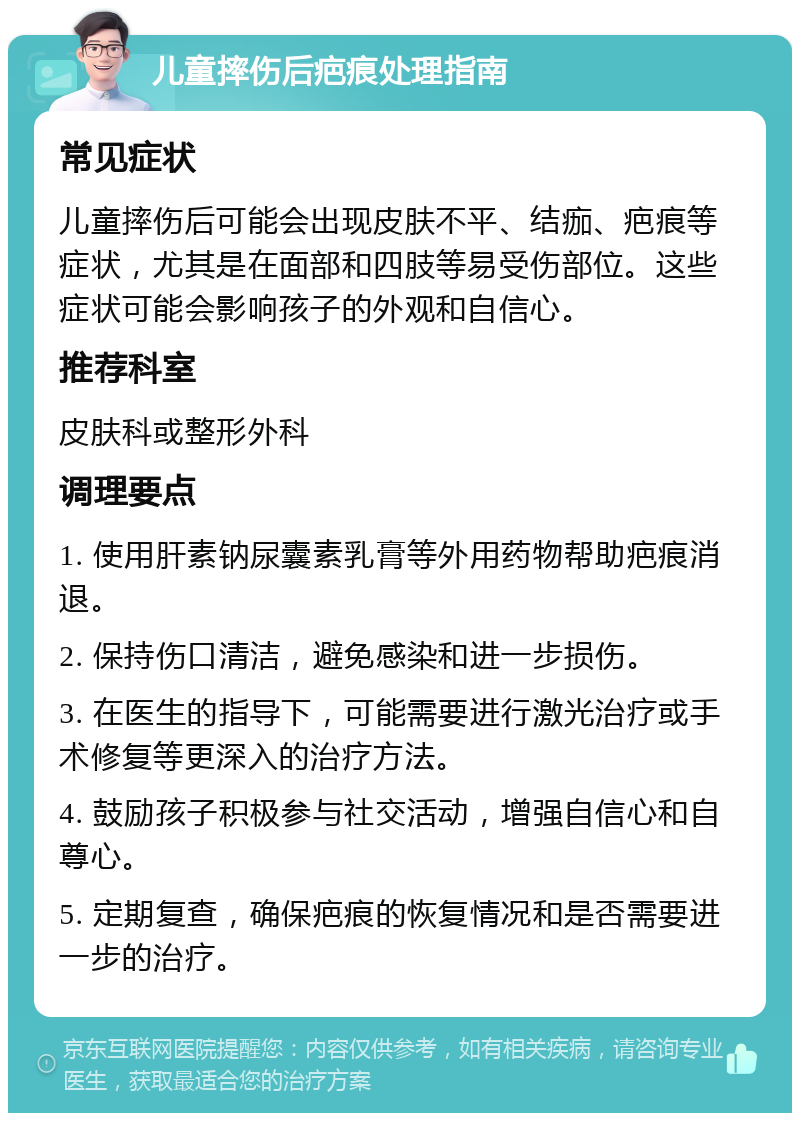 儿童摔伤后疤痕处理指南 常见症状 儿童摔伤后可能会出现皮肤不平、结痂、疤痕等症状，尤其是在面部和四肢等易受伤部位。这些症状可能会影响孩子的外观和自信心。 推荐科室 皮肤科或整形外科 调理要点 1. 使用肝素钠尿囊素乳膏等外用药物帮助疤痕消退。 2. 保持伤口清洁，避免感染和进一步损伤。 3. 在医生的指导下，可能需要进行激光治疗或手术修复等更深入的治疗方法。 4. 鼓励孩子积极参与社交活动，增强自信心和自尊心。 5. 定期复查，确保疤痕的恢复情况和是否需要进一步的治疗。