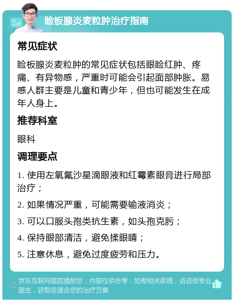 睑板腺炎麦粒肿治疗指南 常见症状 睑板腺炎麦粒肿的常见症状包括眼睑红肿、疼痛、有异物感，严重时可能会引起面部肿胀。易感人群主要是儿童和青少年，但也可能发生在成年人身上。 推荐科室 眼科 调理要点 1. 使用左氧氟沙星滴眼液和红霉素眼膏进行局部治疗； 2. 如果情况严重，可能需要输液消炎； 3. 可以口服头孢类抗生素，如头孢克肟； 4. 保持眼部清洁，避免揉眼睛； 5. 注意休息，避免过度疲劳和压力。