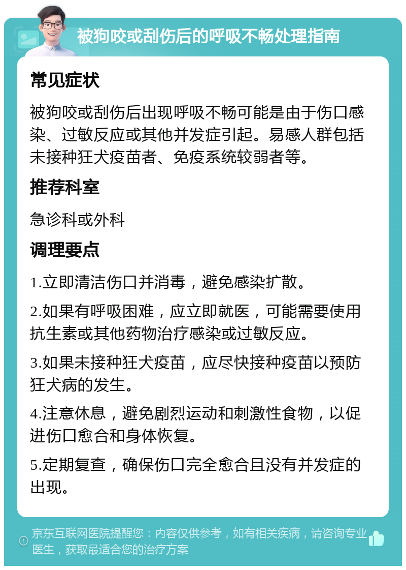 被狗咬或刮伤后的呼吸不畅处理指南 常见症状 被狗咬或刮伤后出现呼吸不畅可能是由于伤口感染、过敏反应或其他并发症引起。易感人群包括未接种狂犬疫苗者、免疫系统较弱者等。 推荐科室 急诊科或外科 调理要点 1.立即清洁伤口并消毒，避免感染扩散。 2.如果有呼吸困难，应立即就医，可能需要使用抗生素或其他药物治疗感染或过敏反应。 3.如果未接种狂犬疫苗，应尽快接种疫苗以预防狂犬病的发生。 4.注意休息，避免剧烈运动和刺激性食物，以促进伤口愈合和身体恢复。 5.定期复查，确保伤口完全愈合且没有并发症的出现。