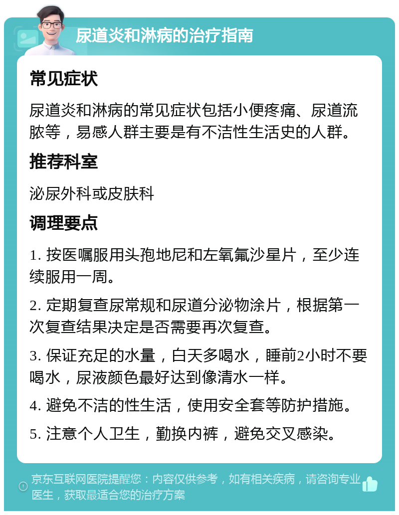 尿道炎和淋病的治疗指南 常见症状 尿道炎和淋病的常见症状包括小便疼痛、尿道流脓等，易感人群主要是有不洁性生活史的人群。 推荐科室 泌尿外科或皮肤科 调理要点 1. 按医嘱服用头孢地尼和左氧氟沙星片，至少连续服用一周。 2. 定期复查尿常规和尿道分泌物涂片，根据第一次复查结果决定是否需要再次复查。 3. 保证充足的水量，白天多喝水，睡前2小时不要喝水，尿液颜色最好达到像清水一样。 4. 避免不洁的性生活，使用安全套等防护措施。 5. 注意个人卫生，勤换内裤，避免交叉感染。