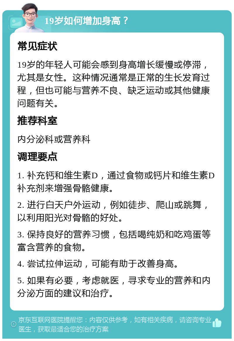 19岁如何增加身高？ 常见症状 19岁的年轻人可能会感到身高增长缓慢或停滞，尤其是女性。这种情况通常是正常的生长发育过程，但也可能与营养不良、缺乏运动或其他健康问题有关。 推荐科室 内分泌科或营养科 调理要点 1. 补充钙和维生素D，通过食物或钙片和维生素D补充剂来增强骨骼健康。 2. 进行白天户外运动，例如徒步、爬山或跳舞，以利用阳光对骨骼的好处。 3. 保持良好的营养习惯，包括喝纯奶和吃鸡蛋等富含营养的食物。 4. 尝试拉伸运动，可能有助于改善身高。 5. 如果有必要，考虑就医，寻求专业的营养和内分泌方面的建议和治疗。