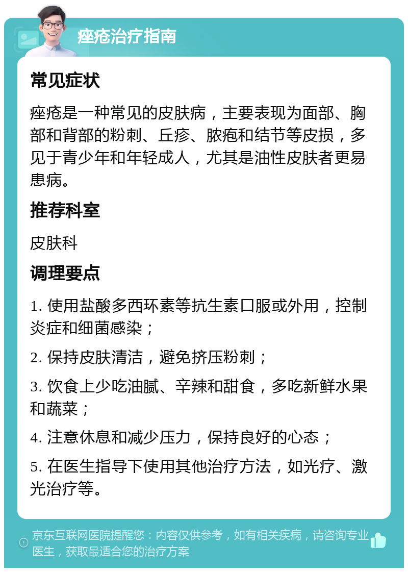 痤疮治疗指南 常见症状 痤疮是一种常见的皮肤病，主要表现为面部、胸部和背部的粉刺、丘疹、脓疱和结节等皮损，多见于青少年和年轻成人，尤其是油性皮肤者更易患病。 推荐科室 皮肤科 调理要点 1. 使用盐酸多西环素等抗生素口服或外用，控制炎症和细菌感染； 2. 保持皮肤清洁，避免挤压粉刺； 3. 饮食上少吃油腻、辛辣和甜食，多吃新鲜水果和蔬菜； 4. 注意休息和减少压力，保持良好的心态； 5. 在医生指导下使用其他治疗方法，如光疗、激光治疗等。