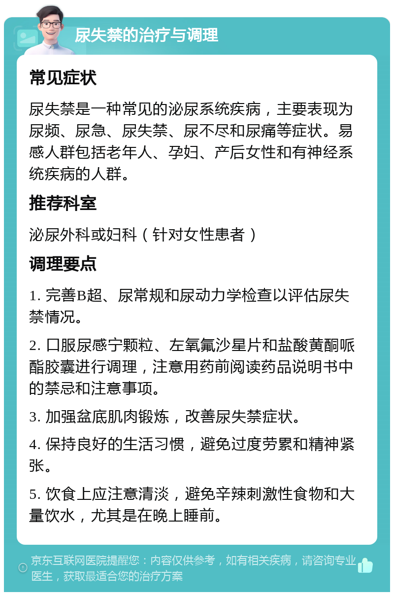 尿失禁的治疗与调理 常见症状 尿失禁是一种常见的泌尿系统疾病，主要表现为尿频、尿急、尿失禁、尿不尽和尿痛等症状。易感人群包括老年人、孕妇、产后女性和有神经系统疾病的人群。 推荐科室 泌尿外科或妇科（针对女性患者） 调理要点 1. 完善B超、尿常规和尿动力学检查以评估尿失禁情况。 2. 口服尿感宁颗粒、左氧氟沙星片和盐酸黄酮哌酯胶囊进行调理，注意用药前阅读药品说明书中的禁忌和注意事项。 3. 加强盆底肌肉锻炼，改善尿失禁症状。 4. 保持良好的生活习惯，避免过度劳累和精神紧张。 5. 饮食上应注意清淡，避免辛辣刺激性食物和大量饮水，尤其是在晚上睡前。