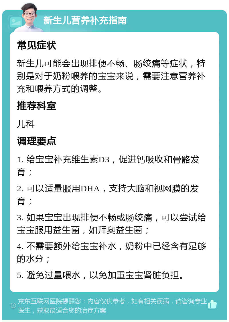 新生儿营养补充指南 常见症状 新生儿可能会出现排便不畅、肠绞痛等症状，特别是对于奶粉喂养的宝宝来说，需要注意营养补充和喂养方式的调整。 推荐科室 儿科 调理要点 1. 给宝宝补充维生素D3，促进钙吸收和骨骼发育； 2. 可以适量服用DHA，支持大脑和视网膜的发育； 3. 如果宝宝出现排便不畅或肠绞痛，可以尝试给宝宝服用益生菌，如拜奥益生菌； 4. 不需要额外给宝宝补水，奶粉中已经含有足够的水分； 5. 避免过量喂水，以免加重宝宝肾脏负担。