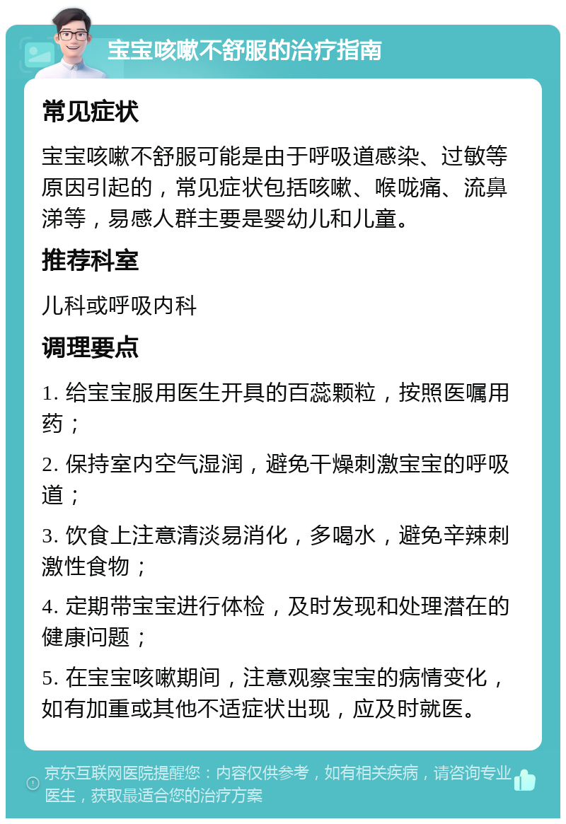 宝宝咳嗽不舒服的治疗指南 常见症状 宝宝咳嗽不舒服可能是由于呼吸道感染、过敏等原因引起的，常见症状包括咳嗽、喉咙痛、流鼻涕等，易感人群主要是婴幼儿和儿童。 推荐科室 儿科或呼吸内科 调理要点 1. 给宝宝服用医生开具的百蕊颗粒，按照医嘱用药； 2. 保持室内空气湿润，避免干燥刺激宝宝的呼吸道； 3. 饮食上注意清淡易消化，多喝水，避免辛辣刺激性食物； 4. 定期带宝宝进行体检，及时发现和处理潜在的健康问题； 5. 在宝宝咳嗽期间，注意观察宝宝的病情变化，如有加重或其他不适症状出现，应及时就医。