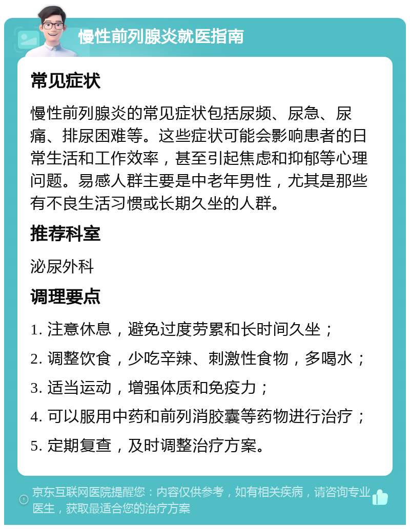 慢性前列腺炎就医指南 常见症状 慢性前列腺炎的常见症状包括尿频、尿急、尿痛、排尿困难等。这些症状可能会影响患者的日常生活和工作效率，甚至引起焦虑和抑郁等心理问题。易感人群主要是中老年男性，尤其是那些有不良生活习惯或长期久坐的人群。 推荐科室 泌尿外科 调理要点 1. 注意休息，避免过度劳累和长时间久坐； 2. 调整饮食，少吃辛辣、刺激性食物，多喝水； 3. 适当运动，增强体质和免疫力； 4. 可以服用中药和前列消胶囊等药物进行治疗； 5. 定期复查，及时调整治疗方案。