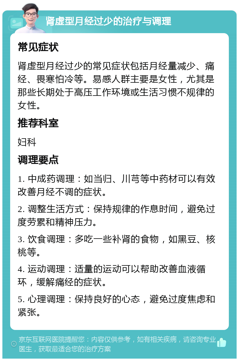 肾虚型月经过少的治疗与调理 常见症状 肾虚型月经过少的常见症状包括月经量减少、痛经、畏寒怕冷等。易感人群主要是女性，尤其是那些长期处于高压工作环境或生活习惯不规律的女性。 推荐科室 妇科 调理要点 1. 中成药调理：如当归、川芎等中药材可以有效改善月经不调的症状。 2. 调整生活方式：保持规律的作息时间，避免过度劳累和精神压力。 3. 饮食调理：多吃一些补肾的食物，如黑豆、核桃等。 4. 运动调理：适量的运动可以帮助改善血液循环，缓解痛经的症状。 5. 心理调理：保持良好的心态，避免过度焦虑和紧张。