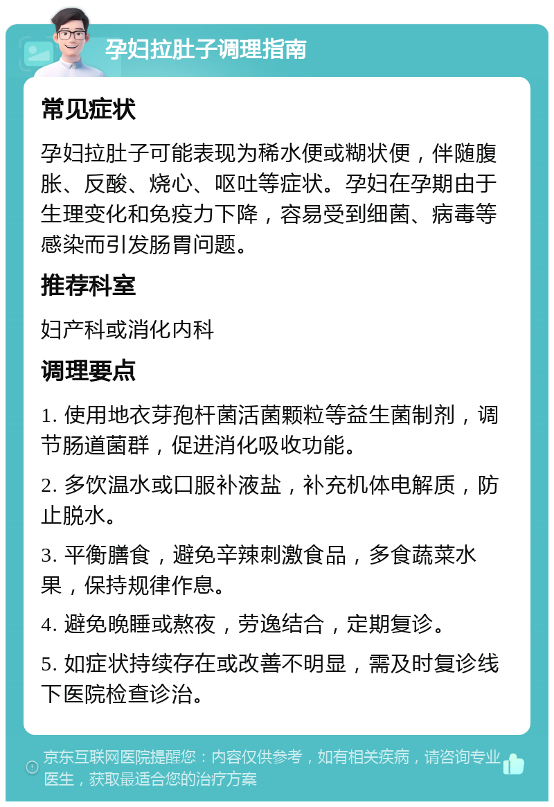 孕妇拉肚子调理指南 常见症状 孕妇拉肚子可能表现为稀水便或糊状便，伴随腹胀、反酸、烧心、呕吐等症状。孕妇在孕期由于生理变化和免疫力下降，容易受到细菌、病毒等感染而引发肠胃问题。 推荐科室 妇产科或消化内科 调理要点 1. 使用地衣芽孢杆菌活菌颗粒等益生菌制剂，调节肠道菌群，促进消化吸收功能。 2. 多饮温水或口服补液盐，补充机体电解质，防止脱水。 3. 平衡膳食，避免辛辣刺激食品，多食蔬菜水果，保持规律作息。 4. 避免晚睡或熬夜，劳逸结合，定期复诊。 5. 如症状持续存在或改善不明显，需及时复诊线下医院检查诊治。