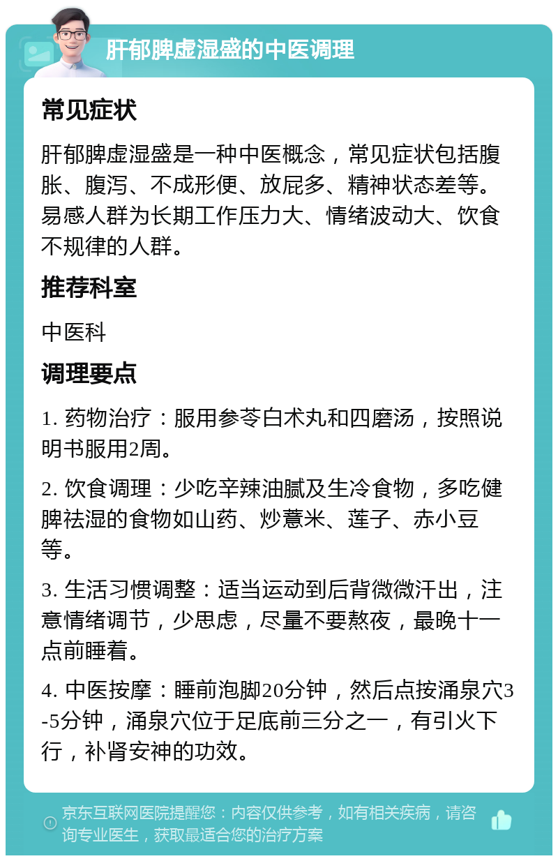 肝郁脾虚湿盛的中医调理 常见症状 肝郁脾虚湿盛是一种中医概念，常见症状包括腹胀、腹泻、不成形便、放屁多、精神状态差等。易感人群为长期工作压力大、情绪波动大、饮食不规律的人群。 推荐科室 中医科 调理要点 1. 药物治疗：服用参苓白术丸和四磨汤，按照说明书服用2周。 2. 饮食调理：少吃辛辣油腻及生冷食物，多吃健脾祛湿的食物如山药、炒薏米、莲子、赤小豆等。 3. 生活习惯调整：适当运动到后背微微汗出，注意情绪调节，少思虑，尽量不要熬夜，最晚十一点前睡着。 4. 中医按摩：睡前泡脚20分钟，然后点按涌泉穴3-5分钟，涌泉穴位于足底前三分之一，有引火下行，补肾安神的功效。