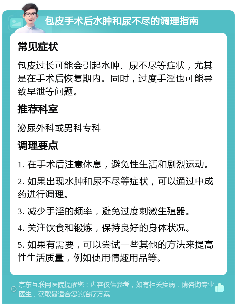 包皮手术后水肿和尿不尽的调理指南 常见症状 包皮过长可能会引起水肿、尿不尽等症状，尤其是在手术后恢复期内。同时，过度手淫也可能导致早泄等问题。 推荐科室 泌尿外科或男科专科 调理要点 1. 在手术后注意休息，避免性生活和剧烈运动。 2. 如果出现水肿和尿不尽等症状，可以通过中成药进行调理。 3. 减少手淫的频率，避免过度刺激生殖器。 4. 关注饮食和锻炼，保持良好的身体状况。 5. 如果有需要，可以尝试一些其他的方法来提高性生活质量，例如使用情趣用品等。