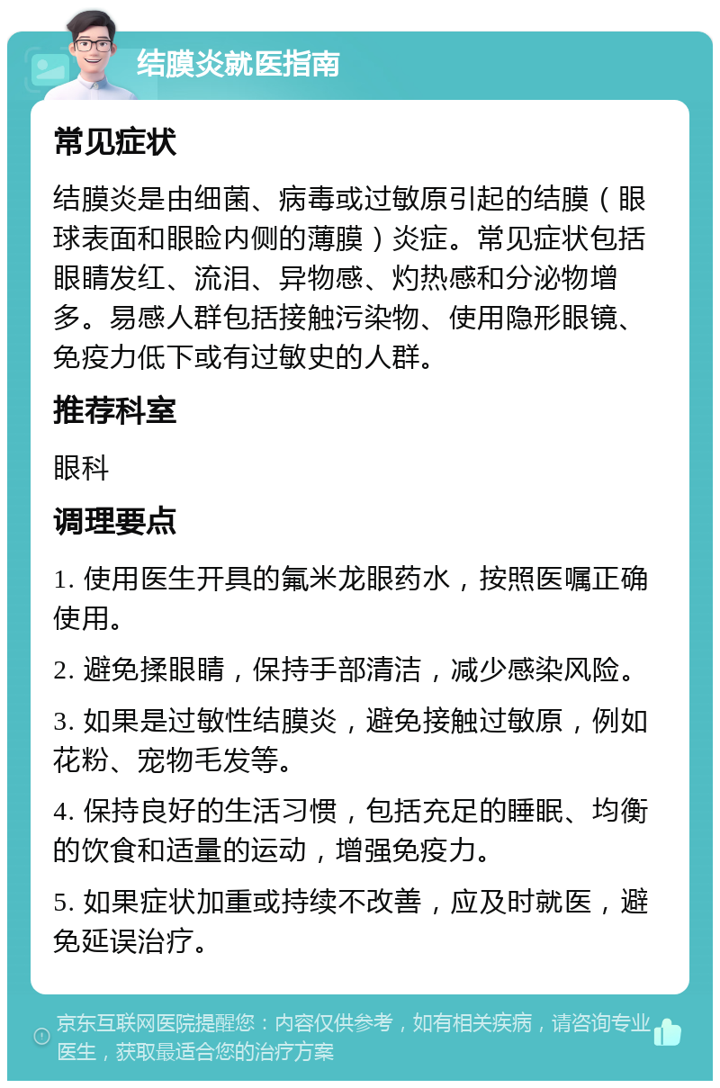 结膜炎就医指南 常见症状 结膜炎是由细菌、病毒或过敏原引起的结膜（眼球表面和眼睑内侧的薄膜）炎症。常见症状包括眼睛发红、流泪、异物感、灼热感和分泌物增多。易感人群包括接触污染物、使用隐形眼镜、免疫力低下或有过敏史的人群。 推荐科室 眼科 调理要点 1. 使用医生开具的氟米龙眼药水，按照医嘱正确使用。 2. 避免揉眼睛，保持手部清洁，减少感染风险。 3. 如果是过敏性结膜炎，避免接触过敏原，例如花粉、宠物毛发等。 4. 保持良好的生活习惯，包括充足的睡眠、均衡的饮食和适量的运动，增强免疫力。 5. 如果症状加重或持续不改善，应及时就医，避免延误治疗。