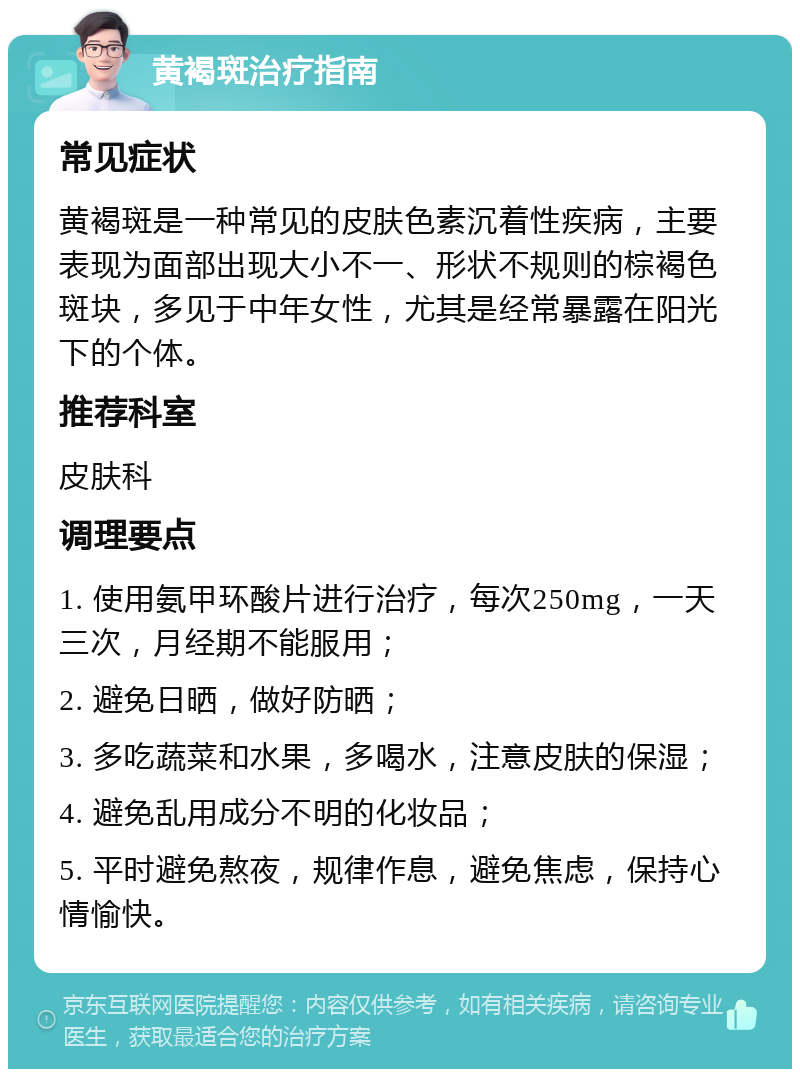 黄褐斑治疗指南 常见症状 黄褐斑是一种常见的皮肤色素沉着性疾病，主要表现为面部出现大小不一、形状不规则的棕褐色斑块，多见于中年女性，尤其是经常暴露在阳光下的个体。 推荐科室 皮肤科 调理要点 1. 使用氨甲环酸片进行治疗，每次250mg，一天三次，月经期不能服用； 2. 避免日晒，做好防晒； 3. 多吃蔬菜和水果，多喝水，注意皮肤的保湿； 4. 避免乱用成分不明的化妆品； 5. 平时避免熬夜，规律作息，避免焦虑，保持心情愉快。