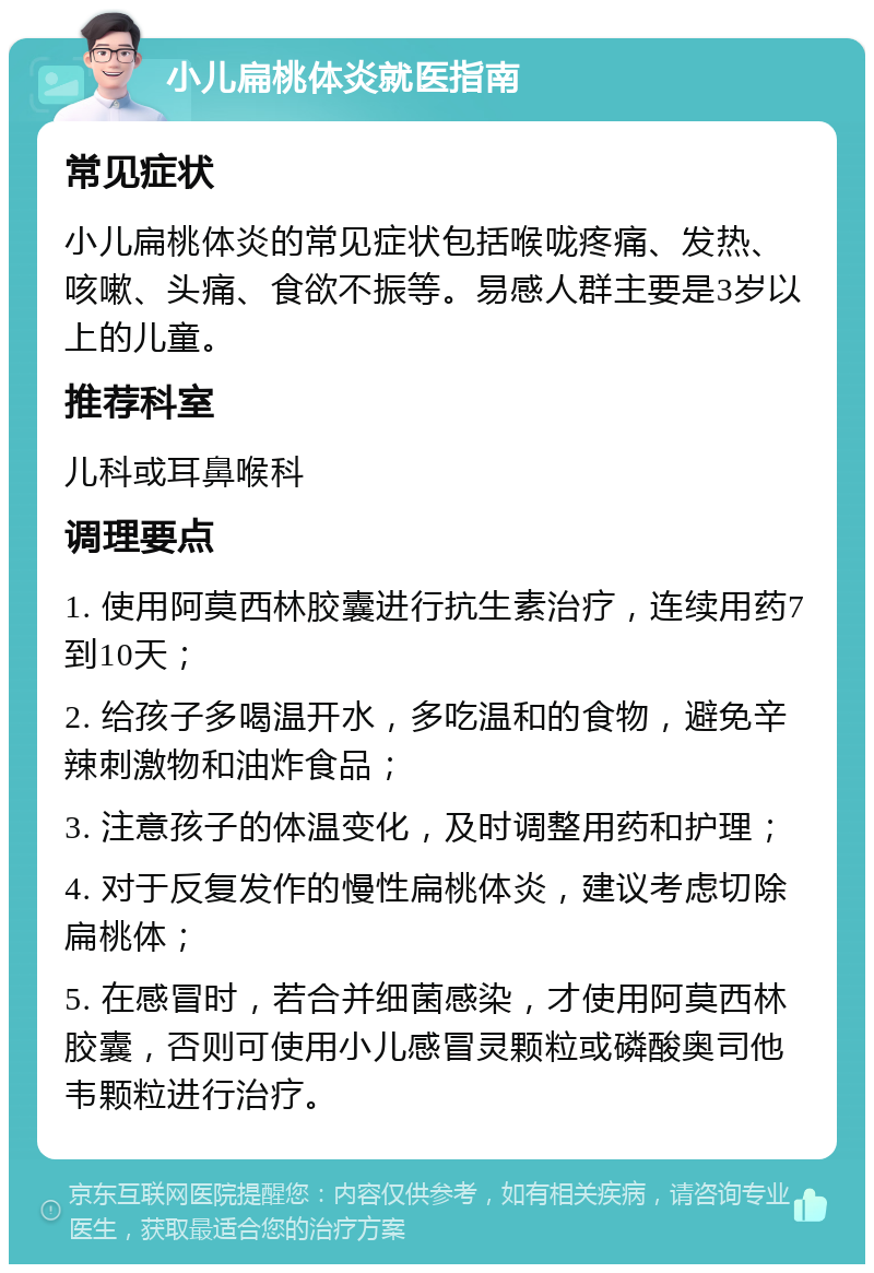 小儿扁桃体炎就医指南 常见症状 小儿扁桃体炎的常见症状包括喉咙疼痛、发热、咳嗽、头痛、食欲不振等。易感人群主要是3岁以上的儿童。 推荐科室 儿科或耳鼻喉科 调理要点 1. 使用阿莫西林胶囊进行抗生素治疗，连续用药7到10天； 2. 给孩子多喝温开水，多吃温和的食物，避免辛辣刺激物和油炸食品； 3. 注意孩子的体温变化，及时调整用药和护理； 4. 对于反复发作的慢性扁桃体炎，建议考虑切除扁桃体； 5. 在感冒时，若合并细菌感染，才使用阿莫西林胶囊，否则可使用小儿感冒灵颗粒或磷酸奥司他韦颗粒进行治疗。