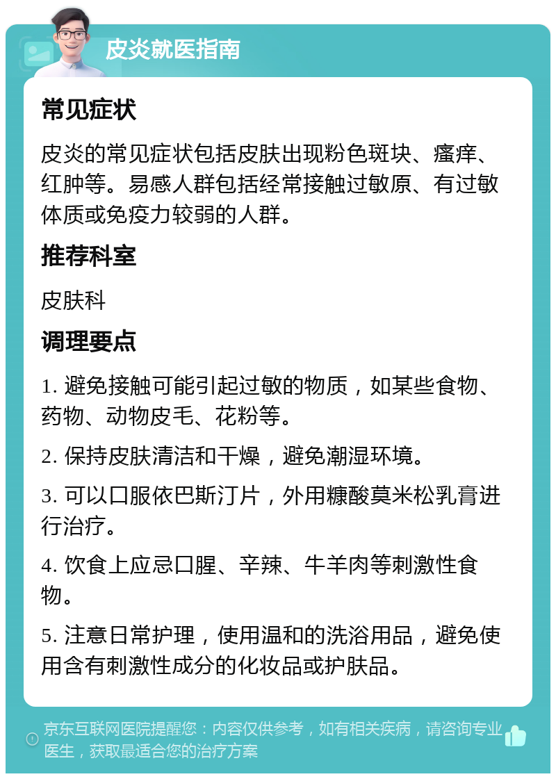 皮炎就医指南 常见症状 皮炎的常见症状包括皮肤出现粉色斑块、瘙痒、红肿等。易感人群包括经常接触过敏原、有过敏体质或免疫力较弱的人群。 推荐科室 皮肤科 调理要点 1. 避免接触可能引起过敏的物质，如某些食物、药物、动物皮毛、花粉等。 2. 保持皮肤清洁和干燥，避免潮湿环境。 3. 可以口服依巴斯汀片，外用糠酸莫米松乳膏进行治疗。 4. 饮食上应忌口腥、辛辣、牛羊肉等刺激性食物。 5. 注意日常护理，使用温和的洗浴用品，避免使用含有刺激性成分的化妆品或护肤品。