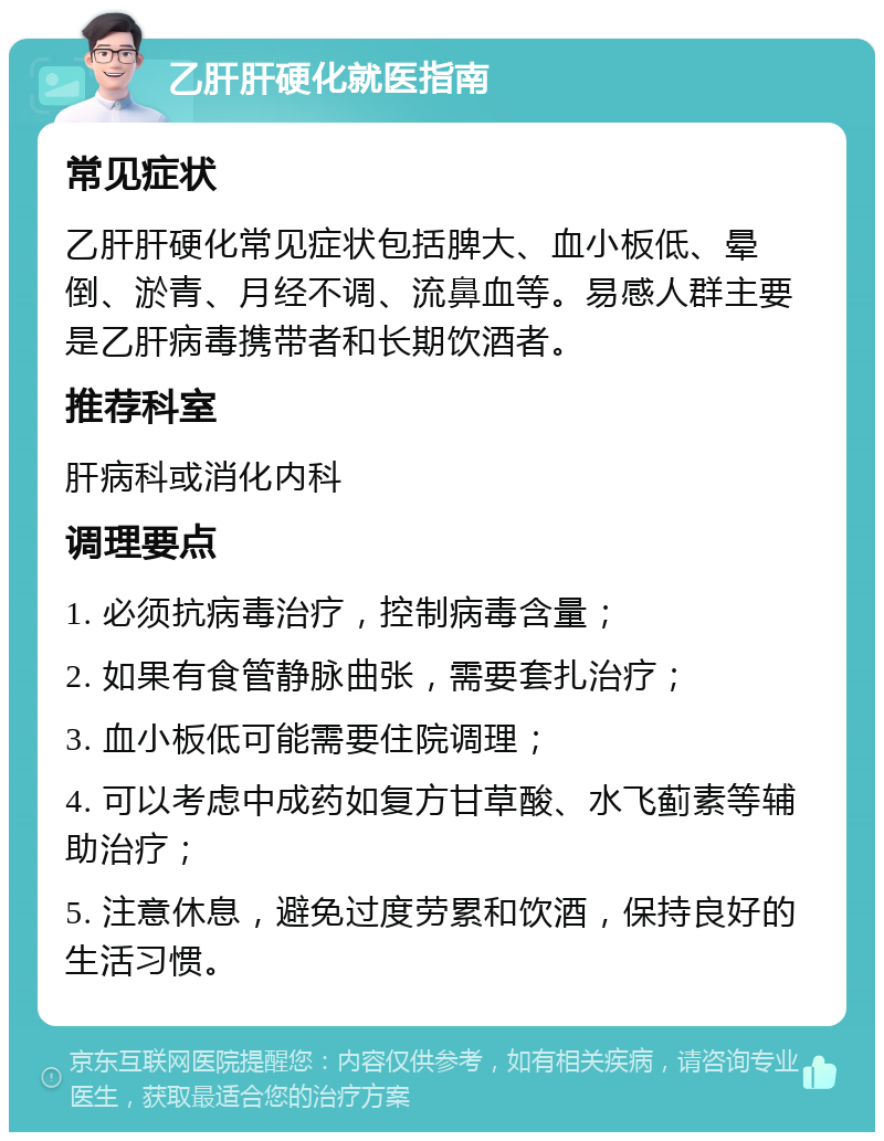 乙肝肝硬化就医指南 常见症状 乙肝肝硬化常见症状包括脾大、血小板低、晕倒、淤青、月经不调、流鼻血等。易感人群主要是乙肝病毒携带者和长期饮酒者。 推荐科室 肝病科或消化内科 调理要点 1. 必须抗病毒治疗，控制病毒含量； 2. 如果有食管静脉曲张，需要套扎治疗； 3. 血小板低可能需要住院调理； 4. 可以考虑中成药如复方甘草酸、水飞蓟素等辅助治疗； 5. 注意休息，避免过度劳累和饮酒，保持良好的生活习惯。