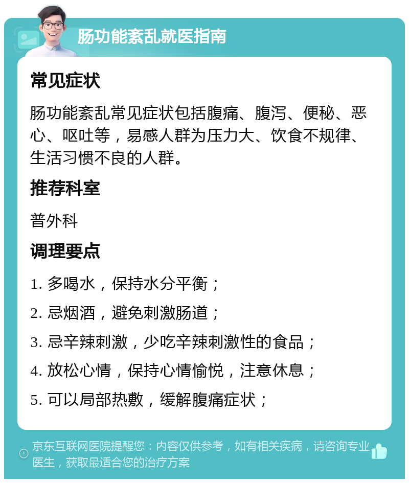 肠功能紊乱就医指南 常见症状 肠功能紊乱常见症状包括腹痛、腹泻、便秘、恶心、呕吐等，易感人群为压力大、饮食不规律、生活习惯不良的人群。 推荐科室 普外科 调理要点 1. 多喝水，保持水分平衡； 2. 忌烟酒，避免刺激肠道； 3. 忌辛辣刺激，少吃辛辣刺激性的食品； 4. 放松心情，保持心情愉悦，注意休息； 5. 可以局部热敷，缓解腹痛症状；