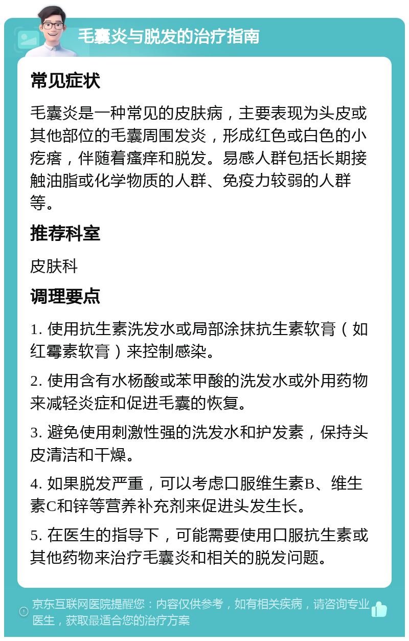 毛囊炎与脱发的治疗指南 常见症状 毛囊炎是一种常见的皮肤病，主要表现为头皮或其他部位的毛囊周围发炎，形成红色或白色的小疙瘩，伴随着瘙痒和脱发。易感人群包括长期接触油脂或化学物质的人群、免疫力较弱的人群等。 推荐科室 皮肤科 调理要点 1. 使用抗生素洗发水或局部涂抹抗生素软膏（如红霉素软膏）来控制感染。 2. 使用含有水杨酸或苯甲酸的洗发水或外用药物来减轻炎症和促进毛囊的恢复。 3. 避免使用刺激性强的洗发水和护发素，保持头皮清洁和干燥。 4. 如果脱发严重，可以考虑口服维生素B、维生素C和锌等营养补充剂来促进头发生长。 5. 在医生的指导下，可能需要使用口服抗生素或其他药物来治疗毛囊炎和相关的脱发问题。