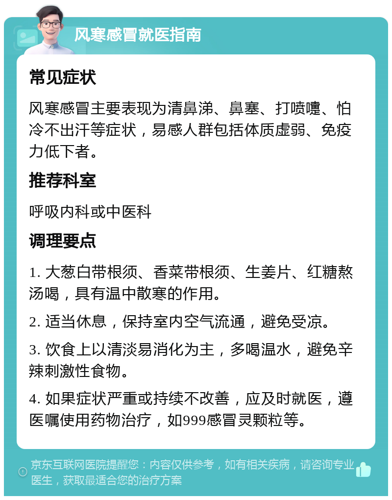 风寒感冒就医指南 常见症状 风寒感冒主要表现为清鼻涕、鼻塞、打喷嚏、怕冷不出汗等症状，易感人群包括体质虚弱、免疫力低下者。 推荐科室 呼吸内科或中医科 调理要点 1. 大葱白带根须、香菜带根须、生姜片、红糖熬汤喝，具有温中散寒的作用。 2. 适当休息，保持室内空气流通，避免受凉。 3. 饮食上以清淡易消化为主，多喝温水，避免辛辣刺激性食物。 4. 如果症状严重或持续不改善，应及时就医，遵医嘱使用药物治疗，如999感冒灵颗粒等。