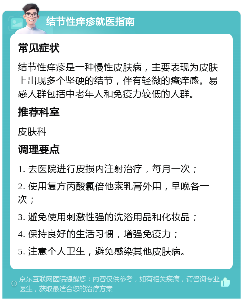 结节性痒疹就医指南 常见症状 结节性痒疹是一种慢性皮肤病，主要表现为皮肤上出现多个坚硬的结节，伴有轻微的瘙痒感。易感人群包括中老年人和免疫力较低的人群。 推荐科室 皮肤科 调理要点 1. 去医院进行皮损内注射治疗，每月一次； 2. 使用复方丙酸氯倍他索乳膏外用，早晚各一次； 3. 避免使用刺激性强的洗浴用品和化妆品； 4. 保持良好的生活习惯，增强免疫力； 5. 注意个人卫生，避免感染其他皮肤病。