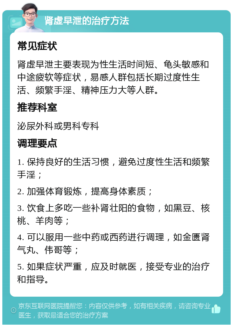 肾虚早泄的治疗方法 常见症状 肾虚早泄主要表现为性生活时间短、龟头敏感和中途疲软等症状，易感人群包括长期过度性生活、频繁手淫、精神压力大等人群。 推荐科室 泌尿外科或男科专科 调理要点 1. 保持良好的生活习惯，避免过度性生活和频繁手淫； 2. 加强体育锻炼，提高身体素质； 3. 饮食上多吃一些补肾壮阳的食物，如黑豆、核桃、羊肉等； 4. 可以服用一些中药或西药进行调理，如金匮肾气丸、伟哥等； 5. 如果症状严重，应及时就医，接受专业的治疗和指导。