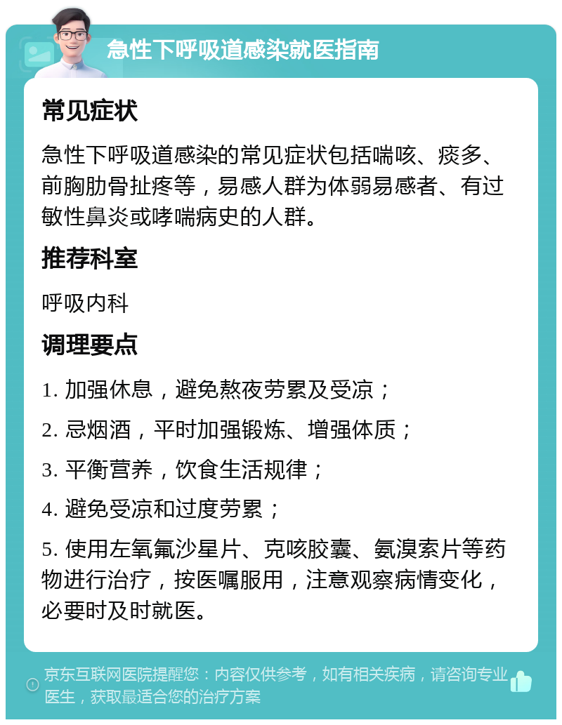 急性下呼吸道感染就医指南 常见症状 急性下呼吸道感染的常见症状包括喘咳、痰多、前胸肋骨扯疼等，易感人群为体弱易感者、有过敏性鼻炎或哮喘病史的人群。 推荐科室 呼吸内科 调理要点 1. 加强休息，避免熬夜劳累及受凉； 2. 忌烟酒，平时加强锻炼、增强体质； 3. 平衡营养，饮食生活规律； 4. 避免受凉和过度劳累； 5. 使用左氧氟沙星片、克咳胶囊、氨溴索片等药物进行治疗，按医嘱服用，注意观察病情变化，必要时及时就医。