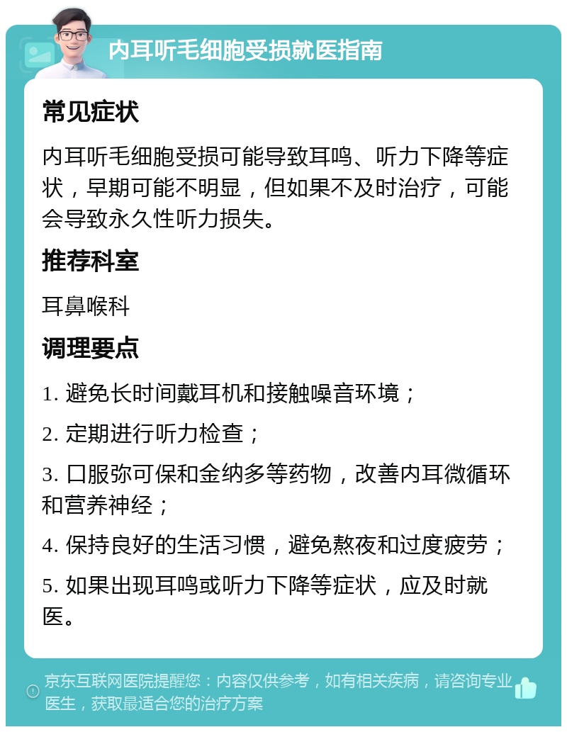 内耳听毛细胞受损就医指南 常见症状 内耳听毛细胞受损可能导致耳鸣、听力下降等症状，早期可能不明显，但如果不及时治疗，可能会导致永久性听力损失。 推荐科室 耳鼻喉科 调理要点 1. 避免长时间戴耳机和接触噪音环境； 2. 定期进行听力检查； 3. 口服弥可保和金纳多等药物，改善内耳微循环和营养神经； 4. 保持良好的生活习惯，避免熬夜和过度疲劳； 5. 如果出现耳鸣或听力下降等症状，应及时就医。