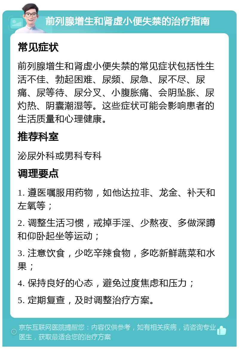 前列腺增生和肾虚小便失禁的治疗指南 常见症状 前列腺增生和肾虚小便失禁的常见症状包括性生活不佳、勃起困难、尿频、尿急、尿不尽、尿痛、尿等待、尿分叉、小腹胀痛、会阴坠胀、尿灼热、阴囊潮湿等。这些症状可能会影响患者的生活质量和心理健康。 推荐科室 泌尿外科或男科专科 调理要点 1. 遵医嘱服用药物，如他达拉非、龙金、补天和左氧等； 2. 调整生活习惯，戒掉手淫、少熬夜、多做深蹲和仰卧起坐等运动； 3. 注意饮食，少吃辛辣食物，多吃新鲜蔬菜和水果； 4. 保持良好的心态，避免过度焦虑和压力； 5. 定期复查，及时调整治疗方案。