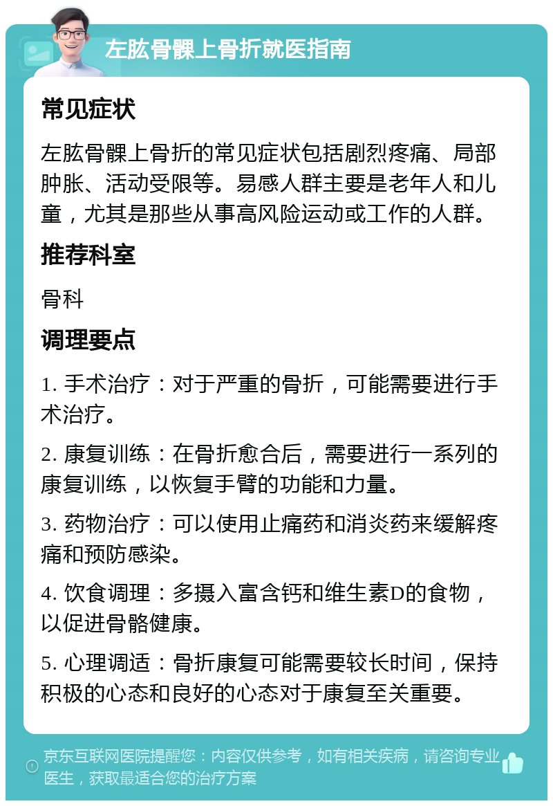 左肱骨髁上骨折就医指南 常见症状 左肱骨髁上骨折的常见症状包括剧烈疼痛、局部肿胀、活动受限等。易感人群主要是老年人和儿童，尤其是那些从事高风险运动或工作的人群。 推荐科室 骨科 调理要点 1. 手术治疗：对于严重的骨折，可能需要进行手术治疗。 2. 康复训练：在骨折愈合后，需要进行一系列的康复训练，以恢复手臂的功能和力量。 3. 药物治疗：可以使用止痛药和消炎药来缓解疼痛和预防感染。 4. 饮食调理：多摄入富含钙和维生素D的食物，以促进骨骼健康。 5. 心理调适：骨折康复可能需要较长时间，保持积极的心态和良好的心态对于康复至关重要。