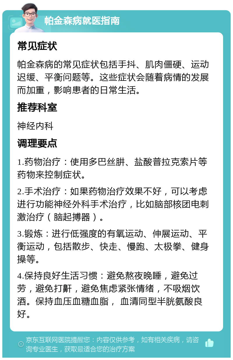 帕金森病就医指南 常见症状 帕金森病的常见症状包括手抖、肌肉僵硬、运动迟缓、平衡问题等。这些症状会随着病情的发展而加重，影响患者的日常生活。 推荐科室 神经内科 调理要点 1.药物治疗：使用多巴丝肼、盐酸普拉克索片等药物来控制症状。 2.手术治疗：如果药物治疗效果不好，可以考虑进行功能神经外科手术治疗，比如脑部核团电刺激治疗（脑起搏器）。 3.锻炼：进行低强度的有氧运动、伸展运动、平衡运动，包括散步、快走、慢跑、太极拳、健身操等。 4.保持良好生活习惯：避免熬夜晚睡，避免过劳，避免打鼾，避免焦虑紧张情绪，不吸烟饮酒。保持血压血糖血脂， 血清同型半胱氨酸良好。