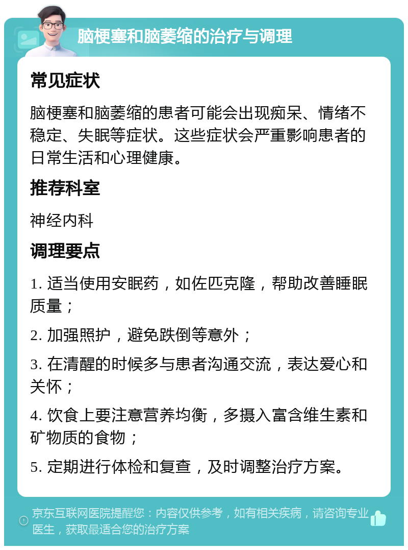 脑梗塞和脑萎缩的治疗与调理 常见症状 脑梗塞和脑萎缩的患者可能会出现痴呆、情绪不稳定、失眠等症状。这些症状会严重影响患者的日常生活和心理健康。 推荐科室 神经内科 调理要点 1. 适当使用安眠药，如佐匹克隆，帮助改善睡眠质量； 2. 加强照护，避免跌倒等意外； 3. 在清醒的时候多与患者沟通交流，表达爱心和关怀； 4. 饮食上要注意营养均衡，多摄入富含维生素和矿物质的食物； 5. 定期进行体检和复查，及时调整治疗方案。