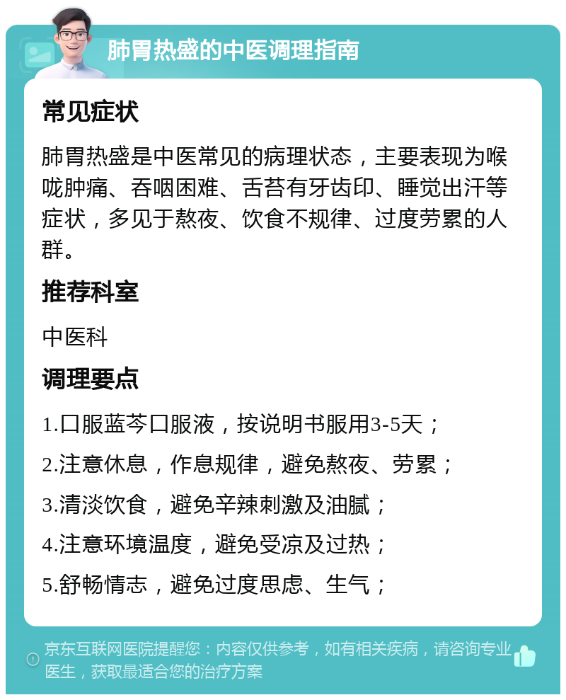 肺胃热盛的中医调理指南 常见症状 肺胃热盛是中医常见的病理状态，主要表现为喉咙肿痛、吞咽困难、舌苔有牙齿印、睡觉出汗等症状，多见于熬夜、饮食不规律、过度劳累的人群。 推荐科室 中医科 调理要点 1.口服蓝芩口服液，按说明书服用3-5天； 2.注意休息，作息规律，避免熬夜、劳累； 3.清淡饮食，避免辛辣刺激及油腻； 4.注意环境温度，避免受凉及过热； 5.舒畅情志，避免过度思虑、生气；