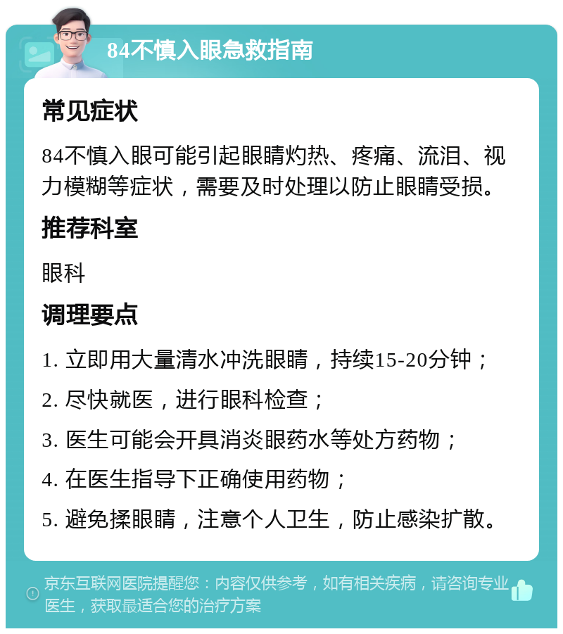 84不慎入眼急救指南 常见症状 84不慎入眼可能引起眼睛灼热、疼痛、流泪、视力模糊等症状，需要及时处理以防止眼睛受损。 推荐科室 眼科 调理要点 1. 立即用大量清水冲洗眼睛，持续15-20分钟； 2. 尽快就医，进行眼科检查； 3. 医生可能会开具消炎眼药水等处方药物； 4. 在医生指导下正确使用药物； 5. 避免揉眼睛，注意个人卫生，防止感染扩散。