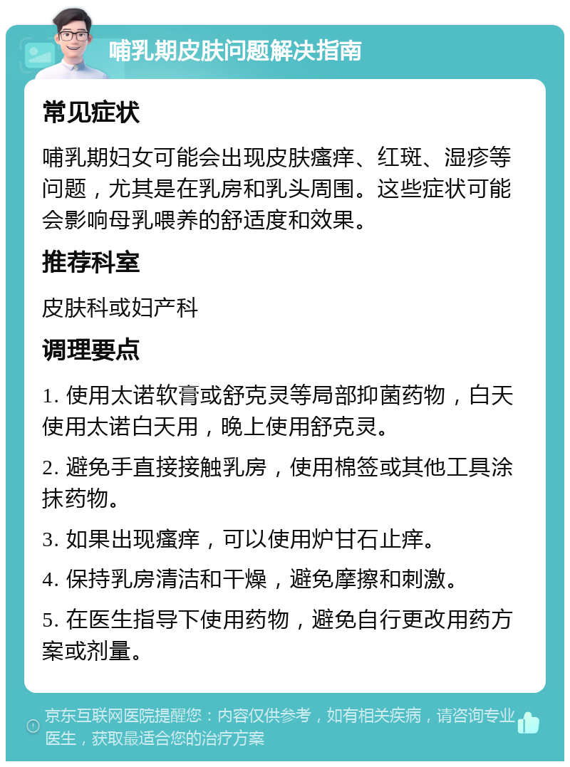 哺乳期皮肤问题解决指南 常见症状 哺乳期妇女可能会出现皮肤瘙痒、红斑、湿疹等问题，尤其是在乳房和乳头周围。这些症状可能会影响母乳喂养的舒适度和效果。 推荐科室 皮肤科或妇产科 调理要点 1. 使用太诺软膏或舒克灵等局部抑菌药物，白天使用太诺白天用，晚上使用舒克灵。 2. 避免手直接接触乳房，使用棉签或其他工具涂抹药物。 3. 如果出现瘙痒，可以使用炉甘石止痒。 4. 保持乳房清洁和干燥，避免摩擦和刺激。 5. 在医生指导下使用药物，避免自行更改用药方案或剂量。