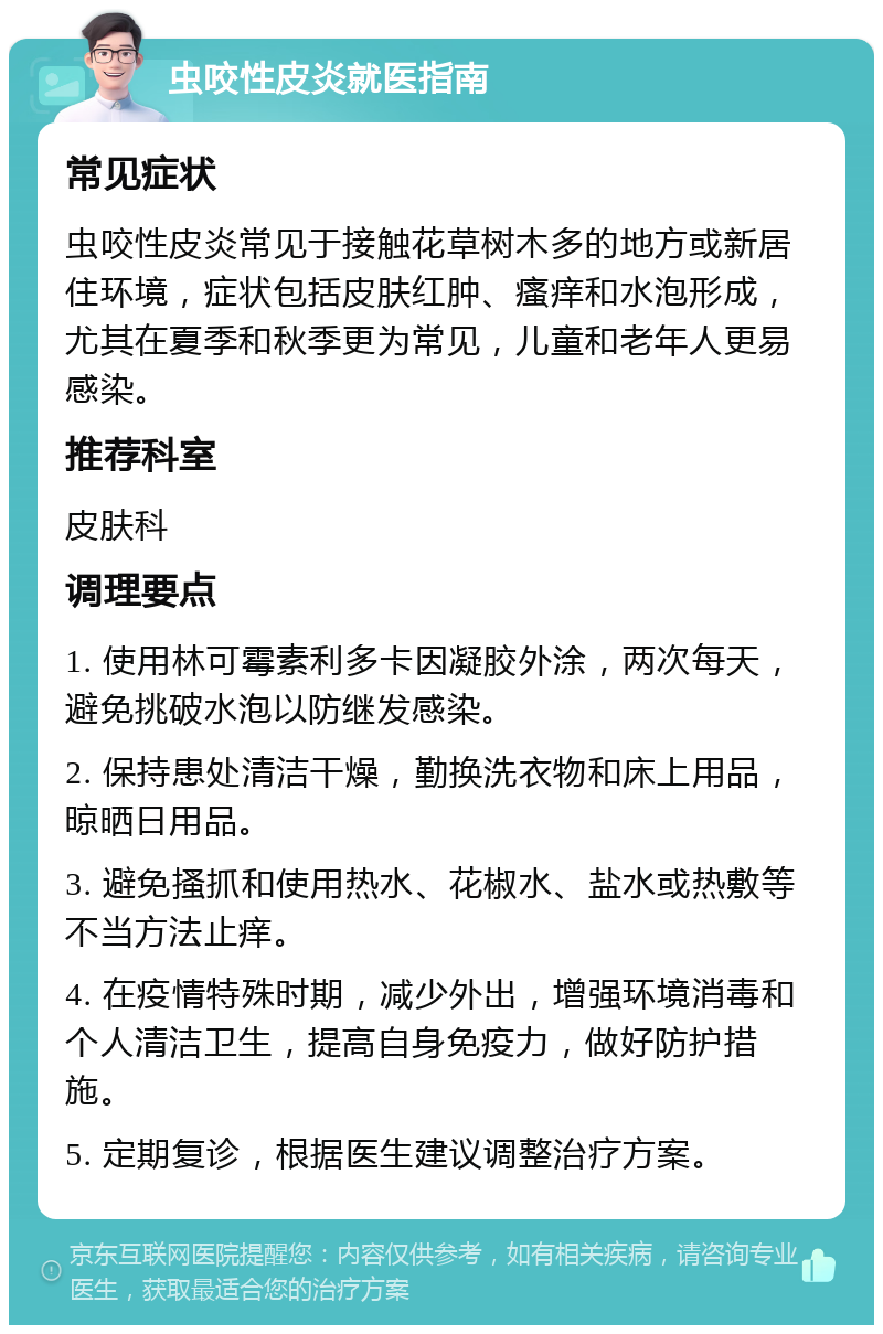 虫咬性皮炎就医指南 常见症状 虫咬性皮炎常见于接触花草树木多的地方或新居住环境，症状包括皮肤红肿、瘙痒和水泡形成，尤其在夏季和秋季更为常见，儿童和老年人更易感染。 推荐科室 皮肤科 调理要点 1. 使用林可霉素利多卡因凝胶外涂，两次每天，避免挑破水泡以防继发感染。 2. 保持患处清洁干燥，勤换洗衣物和床上用品，晾晒日用品。 3. 避免搔抓和使用热水、花椒水、盐水或热敷等不当方法止痒。 4. 在疫情特殊时期，减少外出，增强环境消毒和个人清洁卫生，提高自身免疫力，做好防护措施。 5. 定期复诊，根据医生建议调整治疗方案。