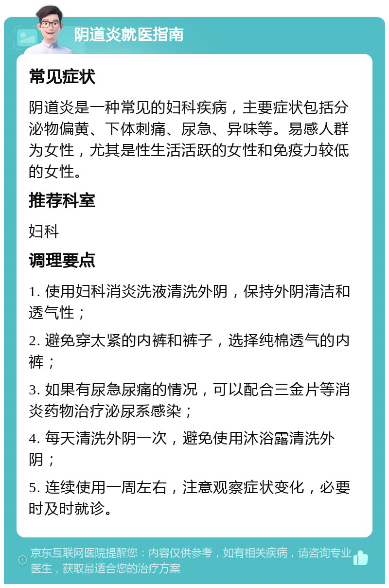 阴道炎就医指南 常见症状 阴道炎是一种常见的妇科疾病，主要症状包括分泌物偏黄、下体刺痛、尿急、异味等。易感人群为女性，尤其是性生活活跃的女性和免疫力较低的女性。 推荐科室 妇科 调理要点 1. 使用妇科消炎洗液清洗外阴，保持外阴清洁和透气性； 2. 避免穿太紧的内裤和裤子，选择纯棉透气的内裤； 3. 如果有尿急尿痛的情况，可以配合三金片等消炎药物治疗泌尿系感染； 4. 每天清洗外阴一次，避免使用沐浴露清洗外阴； 5. 连续使用一周左右，注意观察症状变化，必要时及时就诊。