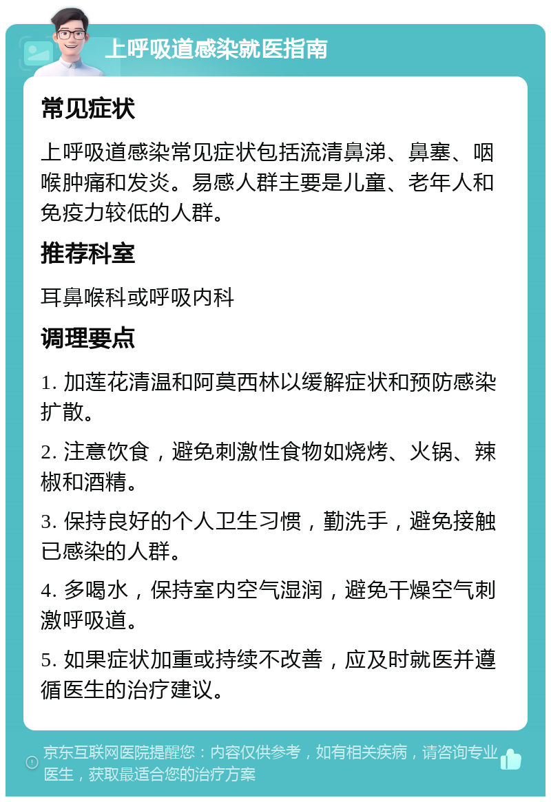 上呼吸道感染就医指南 常见症状 上呼吸道感染常见症状包括流清鼻涕、鼻塞、咽喉肿痛和发炎。易感人群主要是儿童、老年人和免疫力较低的人群。 推荐科室 耳鼻喉科或呼吸内科 调理要点 1. 加莲花清温和阿莫西林以缓解症状和预防感染扩散。 2. 注意饮食，避免刺激性食物如烧烤、火锅、辣椒和酒精。 3. 保持良好的个人卫生习惯，勤洗手，避免接触已感染的人群。 4. 多喝水，保持室内空气湿润，避免干燥空气刺激呼吸道。 5. 如果症状加重或持续不改善，应及时就医并遵循医生的治疗建议。