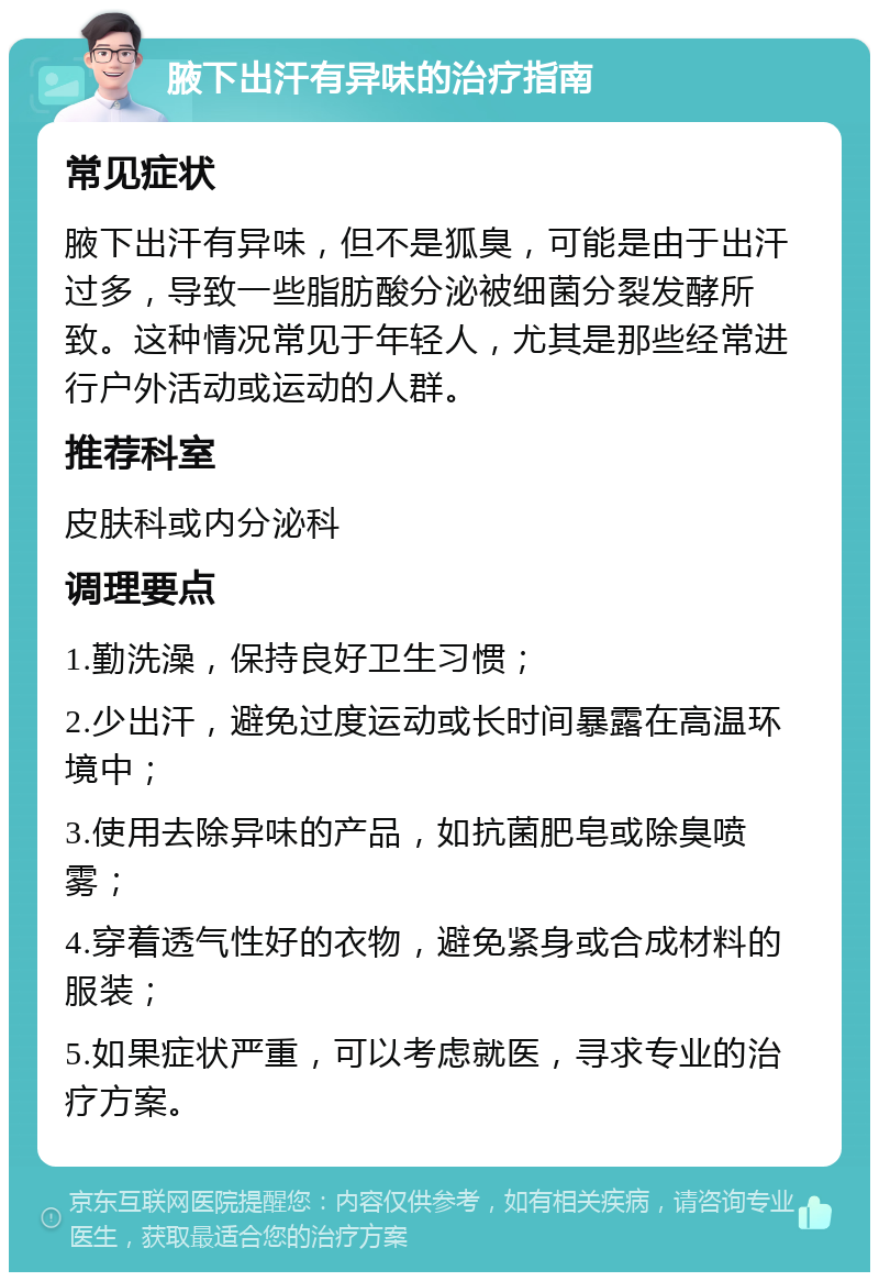 腋下出汗有异味的治疗指南 常见症状 腋下出汗有异味，但不是狐臭，可能是由于出汗过多，导致一些脂肪酸分泌被细菌分裂发酵所致。这种情况常见于年轻人，尤其是那些经常进行户外活动或运动的人群。 推荐科室 皮肤科或内分泌科 调理要点 1.勤洗澡，保持良好卫生习惯； 2.少出汗，避免过度运动或长时间暴露在高温环境中； 3.使用去除异味的产品，如抗菌肥皂或除臭喷雾； 4.穿着透气性好的衣物，避免紧身或合成材料的服装； 5.如果症状严重，可以考虑就医，寻求专业的治疗方案。