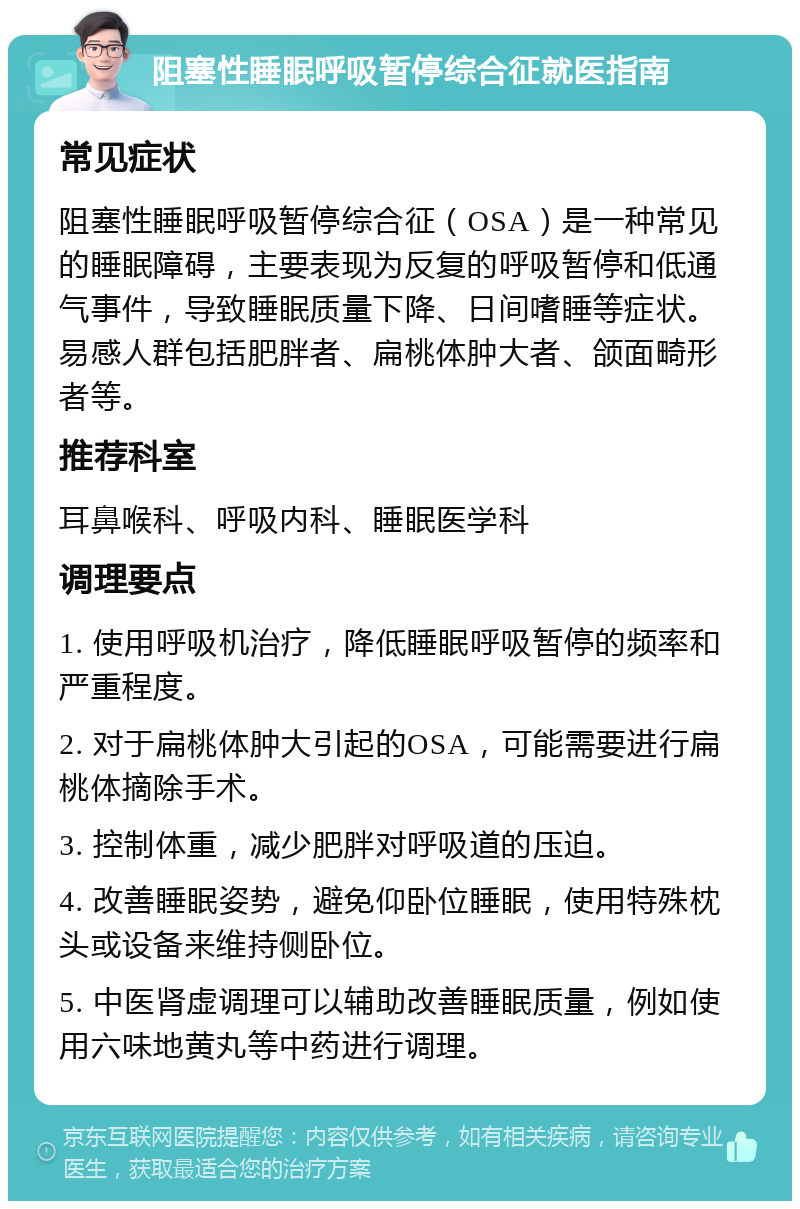 阻塞性睡眠呼吸暂停综合征就医指南 常见症状 阻塞性睡眠呼吸暂停综合征（OSA）是一种常见的睡眠障碍，主要表现为反复的呼吸暂停和低通气事件，导致睡眠质量下降、日间嗜睡等症状。易感人群包括肥胖者、扁桃体肿大者、颌面畸形者等。 推荐科室 耳鼻喉科、呼吸内科、睡眠医学科 调理要点 1. 使用呼吸机治疗，降低睡眠呼吸暂停的频率和严重程度。 2. 对于扁桃体肿大引起的OSA，可能需要进行扁桃体摘除手术。 3. 控制体重，减少肥胖对呼吸道的压迫。 4. 改善睡眠姿势，避免仰卧位睡眠，使用特殊枕头或设备来维持侧卧位。 5. 中医肾虚调理可以辅助改善睡眠质量，例如使用六味地黄丸等中药进行调理。