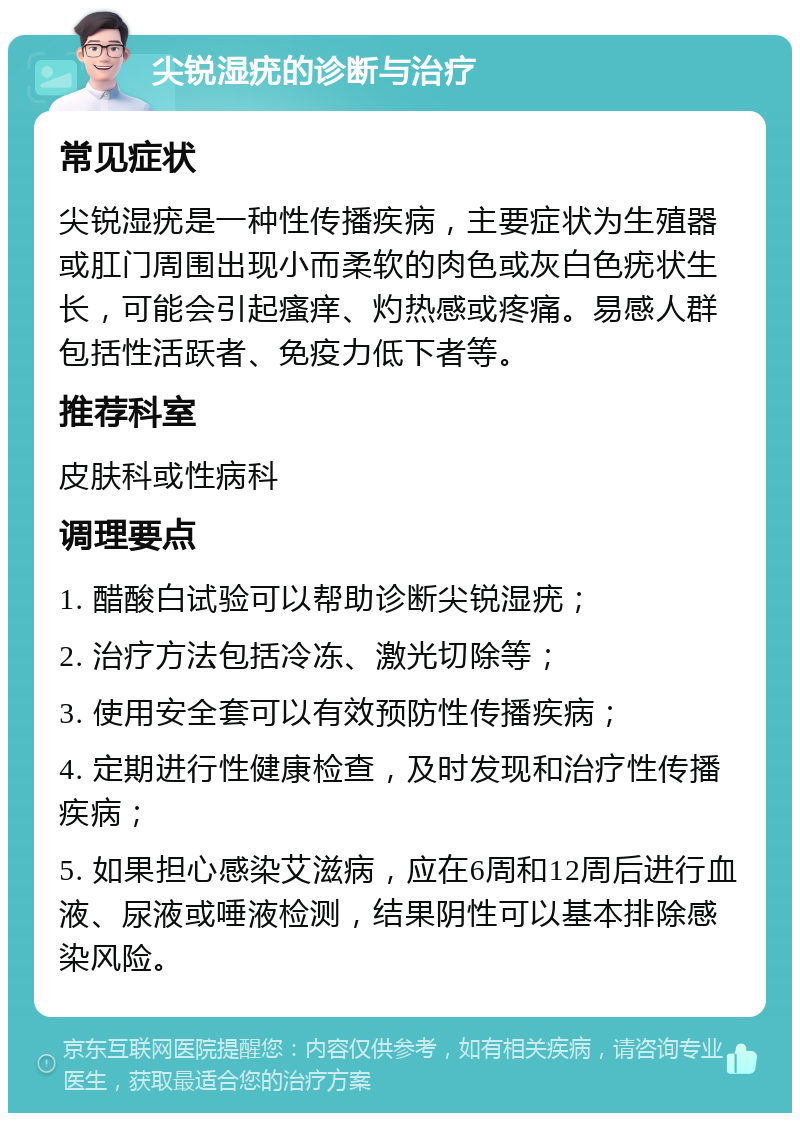 尖锐湿疣的诊断与治疗 常见症状 尖锐湿疣是一种性传播疾病，主要症状为生殖器或肛门周围出现小而柔软的肉色或灰白色疣状生长，可能会引起瘙痒、灼热感或疼痛。易感人群包括性活跃者、免疫力低下者等。 推荐科室 皮肤科或性病科 调理要点 1. 醋酸白试验可以帮助诊断尖锐湿疣； 2. 治疗方法包括冷冻、激光切除等； 3. 使用安全套可以有效预防性传播疾病； 4. 定期进行性健康检查，及时发现和治疗性传播疾病； 5. 如果担心感染艾滋病，应在6周和12周后进行血液、尿液或唾液检测，结果阴性可以基本排除感染风险。