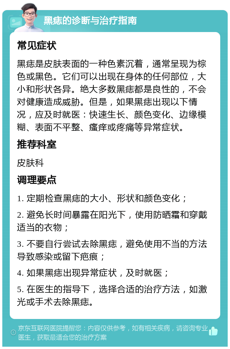 黑痣的诊断与治疗指南 常见症状 黑痣是皮肤表面的一种色素沉着，通常呈现为棕色或黑色。它们可以出现在身体的任何部位，大小和形状各异。绝大多数黑痣都是良性的，不会对健康造成威胁。但是，如果黑痣出现以下情况，应及时就医：快速生长、颜色变化、边缘模糊、表面不平整、瘙痒或疼痛等异常症状。 推荐科室 皮肤科 调理要点 1. 定期检查黑痣的大小、形状和颜色变化； 2. 避免长时间暴露在阳光下，使用防晒霜和穿戴适当的衣物； 3. 不要自行尝试去除黑痣，避免使用不当的方法导致感染或留下疤痕； 4. 如果黑痣出现异常症状，及时就医； 5. 在医生的指导下，选择合适的治疗方法，如激光或手术去除黑痣。