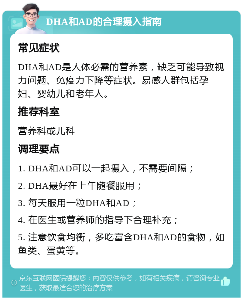 DHA和AD的合理摄入指南 常见症状 DHA和AD是人体必需的营养素，缺乏可能导致视力问题、免疫力下降等症状。易感人群包括孕妇、婴幼儿和老年人。 推荐科室 营养科或儿科 调理要点 1. DHA和AD可以一起摄入，不需要间隔； 2. DHA最好在上午随餐服用； 3. 每天服用一粒DHA和AD； 4. 在医生或营养师的指导下合理补充； 5. 注意饮食均衡，多吃富含DHA和AD的食物，如鱼类、蛋黄等。