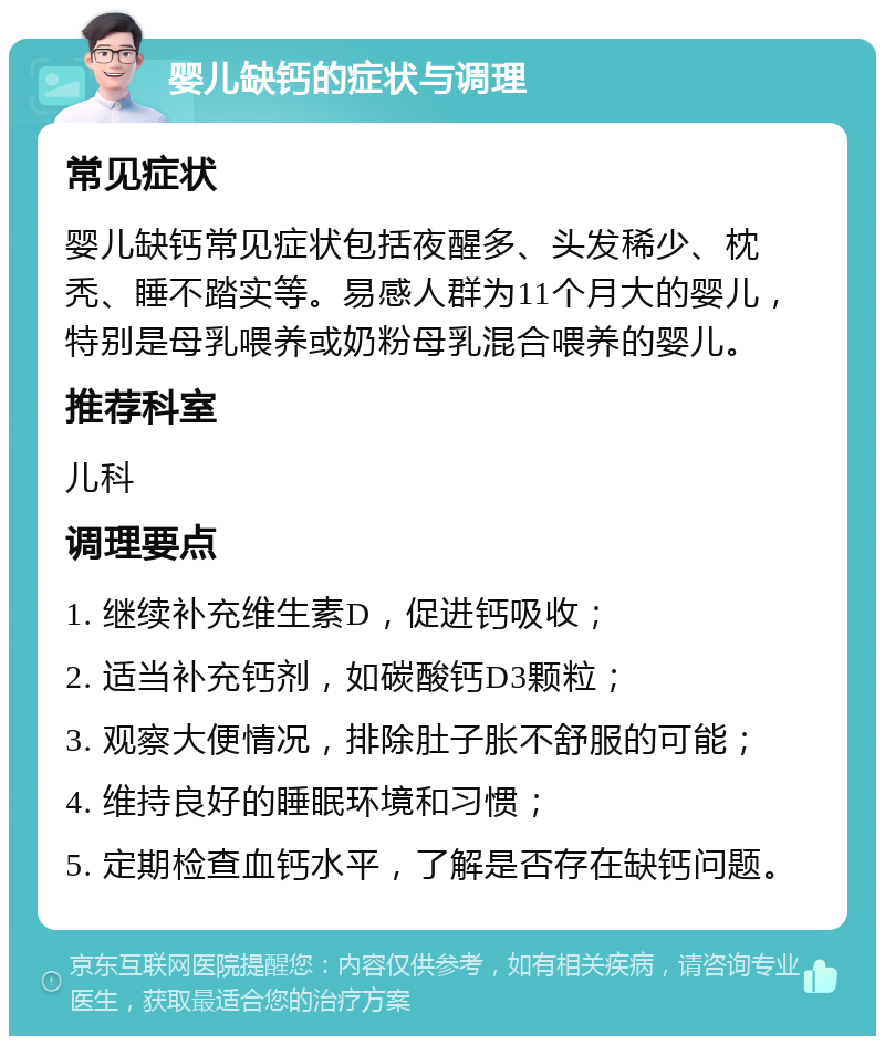 婴儿缺钙的症状与调理 常见症状 婴儿缺钙常见症状包括夜醒多、头发稀少、枕秃、睡不踏实等。易感人群为11个月大的婴儿，特别是母乳喂养或奶粉母乳混合喂养的婴儿。 推荐科室 儿科 调理要点 1. 继续补充维生素D，促进钙吸收； 2. 适当补充钙剂，如碳酸钙D3颗粒； 3. 观察大便情况，排除肚子胀不舒服的可能； 4. 维持良好的睡眠环境和习惯； 5. 定期检查血钙水平，了解是否存在缺钙问题。