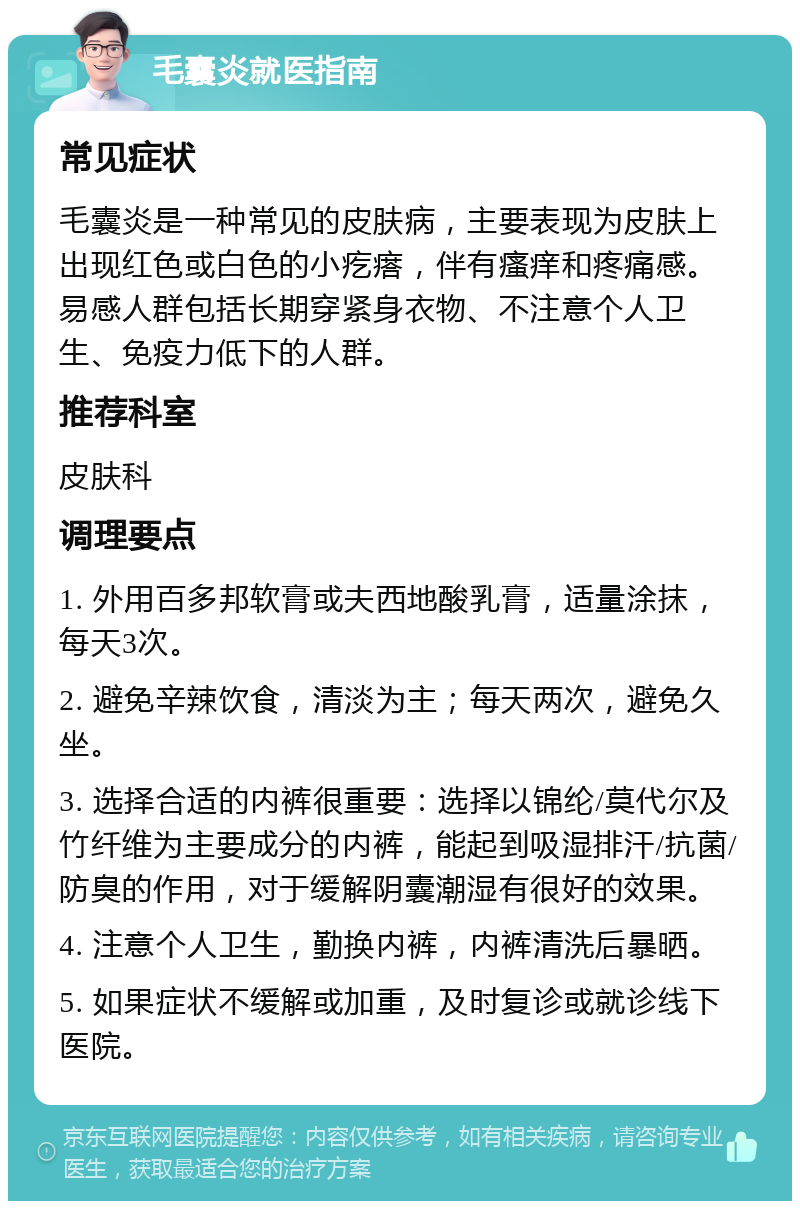 毛囊炎就医指南 常见症状 毛囊炎是一种常见的皮肤病，主要表现为皮肤上出现红色或白色的小疙瘩，伴有瘙痒和疼痛感。易感人群包括长期穿紧身衣物、不注意个人卫生、免疫力低下的人群。 推荐科室 皮肤科 调理要点 1. 外用百多邦软膏或夫西地酸乳膏，适量涂抹，每天3次。 2. 避免辛辣饮食，清淡为主；每天两次，避免久坐。 3. 选择合适的内裤很重要：选择以锦纶/莫代尔及竹纤维为主要成分的内裤，能起到吸湿排汗/抗菌/防臭的作用，对于缓解阴囊潮湿有很好的效果。 4. 注意个人卫生，勤换内裤，内裤清洗后暴晒。 5. 如果症状不缓解或加重，及时复诊或就诊线下医院。